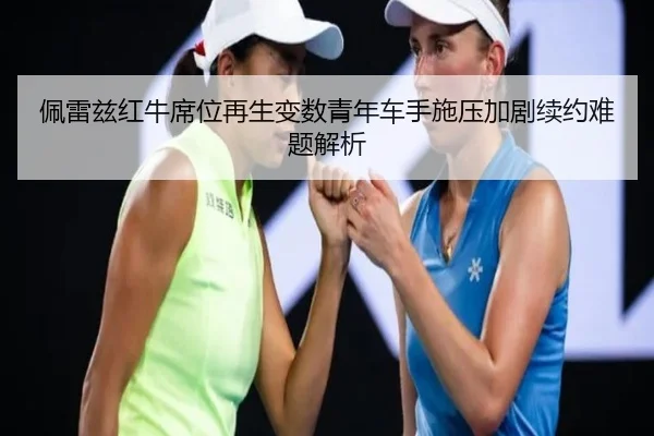 佩雷兹红牛席位再生变数青年车手施压加剧续约难题解析