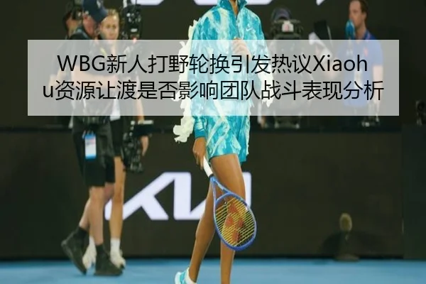 WBG新人打野轮换引发热议Xiaohu资源让渡是否影响团队战斗表现分析