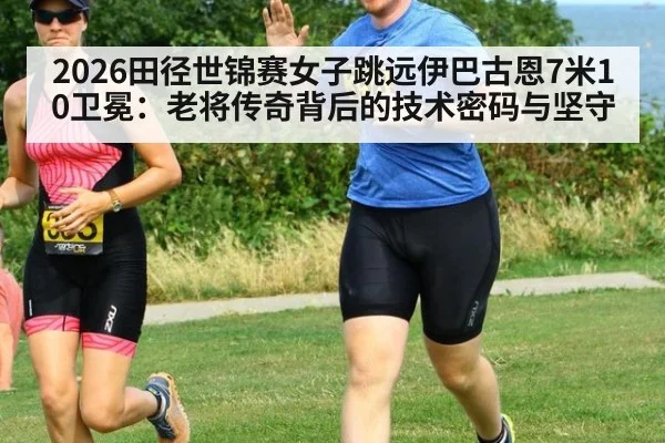 2026田径世锦赛女子跳远伊巴古恩7米10卫冕：老将传奇背后的技术密码与坚守