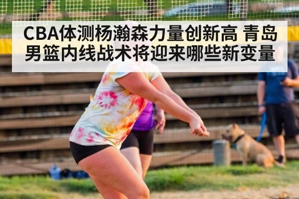 CBA体测杨瀚森力量创新高 青岛男篮内线战术将迎来哪些新变量