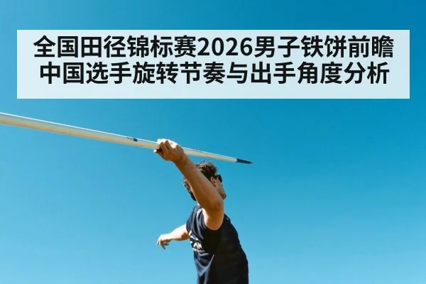 全国田径锦标赛2026男子铁饼前瞻 中国选手旋转节奏与出手角度分析