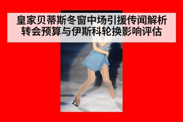 皇家贝蒂斯冬窗中场引援传闻解析 转会预算与伊斯科轮换影响评估