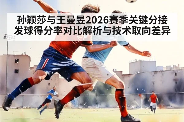 孙颖莎与王曼昱2026赛季关键分接发球得分率对比解析与技术取向差异